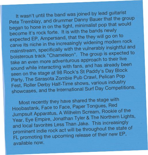      It wasn't until the band was joined by lead guitarist Pete Tremblay, and drummer Danny Bauer that the group began to hone in on the tight, minimalist pop that would become it's rock forte.  It is with the bands newly expected EP, Ampersand, that the they will go on to carve its niche in the increasingly widening modern rock mainstream, specifically with the vulnerably insightful and boisterous track "Chameleon".  The group is expected to take an even more adventurous approach to their live sound while interacting with fans, and has already been seen on the stage at 98 Rock's St Paddy's Day Block Party, The Sarasota Zombie Pub Crawl, Pelican Pop Fest, Roller Derby Half-Time shows, various industry showcases, and the International Surf Day Competitions.

     Most recently they have shared the stage with Hoobastank, Face to Face, Paper Tongues, Red Jumpsuit Apparatus, A Wilhelm Scream, Rookie of the Year, Eye Empire, Jonathan Tyler & The Northern Lights, and local favorites Less Than Jake.  This increasingly prominent indie rock act will be throughout the state of FL promoting the upcoming release of their new EP, available now.